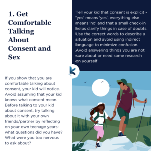 If you show that you are comfortable talking about consent, your kid will notice. Avoid assuming that your kid knows what consent mean. Before talking to your kid about consent, try talking about it with your own friends/partner by reflecting on your own teenage years- what questions did you have? What were you too nervous to ask about? Tell your kid that consent is explicit - 'yes' means 'yes', everything else means 'no' and that a small check-in helps clarify things in case of doubts. Use the correct words to describe a situation and avoid using indirect language to minimize confusion. Avoid answering things you are not sure about or need some research on yourself