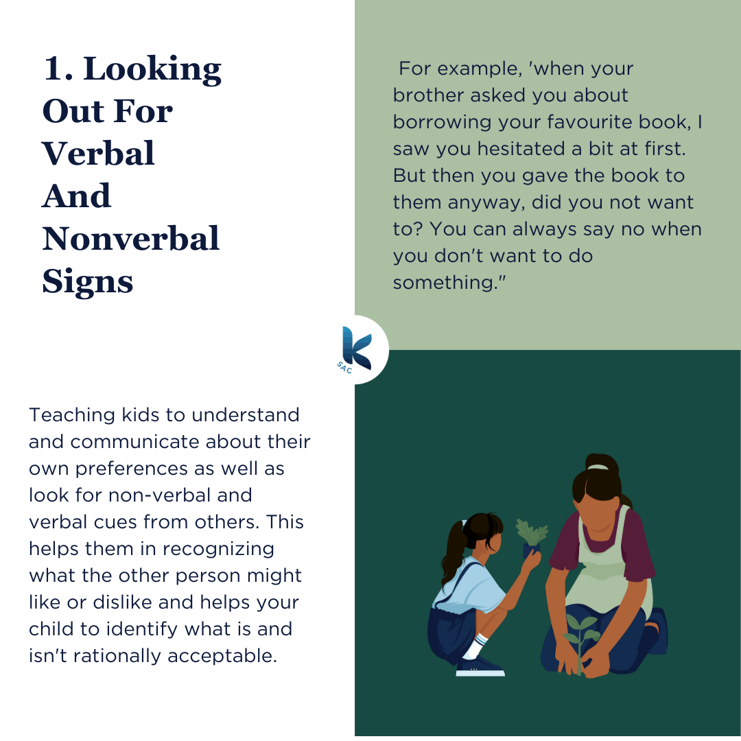 1. Looking Out For Verbal And Nonverbal Signs. Teaching kids to understand and communicate about their own preferences as well as look for non-verbal and verbal cues from others. This helps them in recognizing what the other person might like or dislike and helps your child to identify what is and isn't rationally acceptable. For example, 'when your brother asked you about borrowing your favourite book, I saw you hesitated a bit at first. But then you gave the book to them anyway, did you not want to? You can always say no when you don't want to do something."