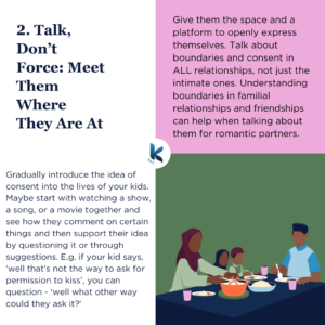 Gradually introduce the idea of consent into the lives of your kids. Maybe start with watching a show, a song, or a movie together and see how they comment on certain things and then support their idea by questioning it or through suggestions. E.g. if your kid says, 'well that's not the way to ask for permission to kiss', you can question - 'well what other way could they ask it?' Give them the space and a platform to openly express themselves. Talk about boundaries and consent in ALL relationships, not just the intimate ones. Understanding boundaries in familial relationships and friendships can help when talking about them for romantic partners.