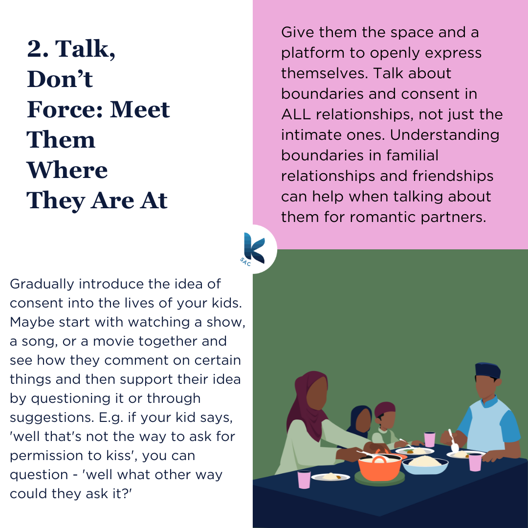 Gradually introduce the idea of consent into the lives of your kids. Maybe start with watching a show, a song, or a movie together and see how they comment on certain things and then support their idea by questioning it or through suggestions. E.g. if your kid says, 'well that's not the way to ask for permission to kiss', you can question - 'well what other way could they ask it?' Give them the space and a platform to openly express themselves. Talk about boundaries and consent in ALL relationships, not just the intimate ones. Understanding boundaries in familial relationships and friendships can help when talking about them for romantic partners.