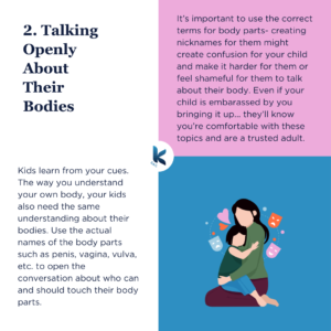 2. Talking Openly About Their Bodies. Kids learn from your cues. The way you understand your own body, your kids also need the same understanding about their bodies. Use the actual names of the body parts such as penis, vagina, vulva, etc. to open the conversation about who can and should touch their body parts. It’s important to use the correct terms for body parts- creating nicknames for them might create confusion for your child and make it harder for them or feel shameful for them to talk about their body. Even if your child is embarassed by you bringing it up... they’ll know you’re comfortable with these topics and are a trusted adult.