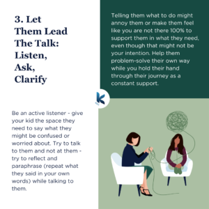 Be an active listener - give your kid the space they need to say what they might be confused or worried about. Try to talk to them and not at them - try to reflect and paraphrase (repeat what they said in your own words) while talking to them. Telling them what to do might annoy them or make them feel like you are not there 100% to support them in what they need, even though that might not be your intention. Help them problem-solve their own way while you hold their hand through their journey as a constant support.