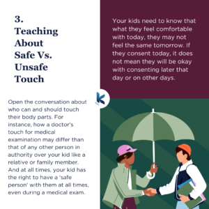 3. Teaching About Safe Vs. Unsafe Touch. Open the conversation about who can and should touch their body parts. For instance, how a doctor's touch for medical examination may differ than that of any other person in authority over your kid like a relative or family member. And at all times, your kid has the right to have a 'safe person' with them at all times, even during a medical exam. Your kids need to know that what they feel comfortable with today, they may not feel the same tomorrow. If they consent today, it does not mean they will be okay with consenting later that day or on other days.