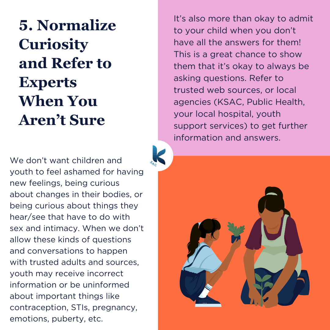 We don’t want children and youth to feel ashamed for having new feelings, being curious about changes in their bodies, or being curious about things they hear/see that have to do with sex and intimacy. When we don’t allow these kinds of questions and conversations to happen with trusted adults and sources, youth may receive incorrect information or be uninformed about important things like contraception, STIs, pregnancy, emotions, puberty, etc. It’s also more than okay to admit to your child when you don’t have all the answers for them! This is a great chance to show them that it’s okay to always be asking questions. Refer to trusted web sources, or local agencies (KSAC, Public Health, your local hospital, youth support services) to get further information and answers.