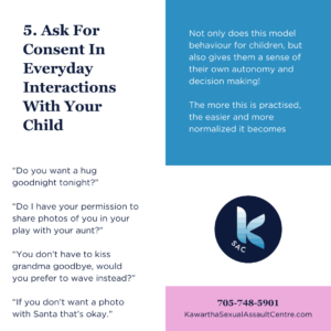 5. Ask For Consent In Everyday Interactions With Your Child. Not only does this model behaviour for children, but also gives them a sense of their own autonomy and decision making! The more this is practised, the easier and more normalized it becomes. “Do you want a hug goodnight tonight?” “Do I have your permission to share photos of you in your play with your aunt?” “You don’t have to kiss grandma goodbye, would you prefer to wave instead?” “If you don’t want a photo with Santa that’s okay.” 705-748-5901 KawarthaSexualAssaultCentre.com