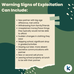 Warning Signs of Exploitation Can Include: New partner with big age difference, met online, Withdrawing from family/friends, Unexplained money/have things they typically would not be able to afford, Sudden changes in clothing they wear, Skipping school, significant drop in grades/activities, Staying out later, more absent, Secretive communications with partner, New or second cell phone, Leaving school property at lunch to be with their partner