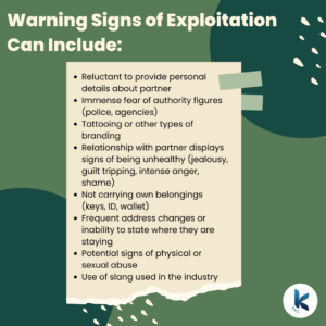 Warning Signs of Exploitation Can Include: Reluctant to provide personal details about partner, Immense fear of authority figures (police, agencies), Tattooing or other types of branding, Relationship with partner displays signs of being unhealthy (jealousy, guilt tripping, intense anger, shame), Not carrying own belongings (keys, ID, wallet), Frequent address changes or inability to state where they are staying, Potential signs of physical or sexual abuse, Use of slang used in the industry