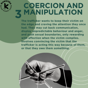 3. Coercion and Manipulation. The trafficker wants to keep their victim on the edge and craving the attention they once had. They may cut back communication, display unpredictable behaviour and anger, and push sexual boundaries, only rewarding with affection when the victim complies. Involves convincing the victim that the trafficker is acting this way because of them, or that they owe them something.