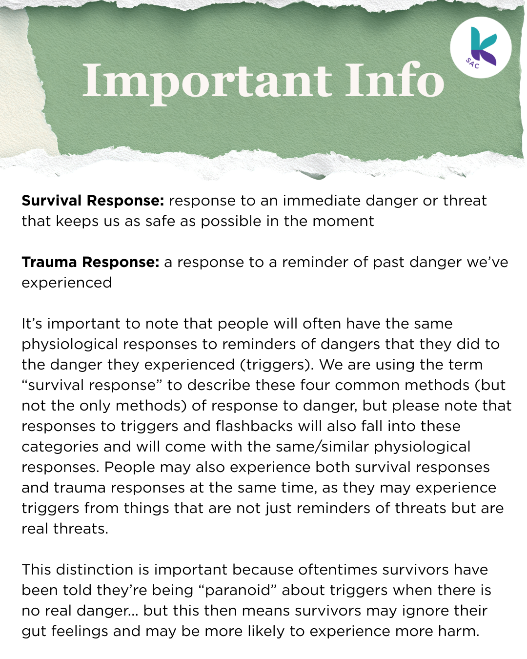 Survival Response: response to an immediate danger or threat that keeps us as safe as possible in the moment Trauma Response: a response to a reminder of past danger we’ve experienced It’s important to note that people will often have the same physiological responses to reminders of dangers that they did to the danger they experienced (triggers). We are using the term “survival response” to describe these four common methods (but not the only methods) of response to danger, but please note that responses to triggers and flashbacks will also fall into these categories and will come with the same/similar physiological responses. People may also experience both survival responses and trauma responses at the same time, as they may experience triggers from things that are not just reminders of threats but are real threats. This distinction is important because oftentimes survivors have been told they’re being “paranoid” about triggers when there is no real danger... but this then means survivors may ignore their gut feelings and may be more likely to experience more harm.